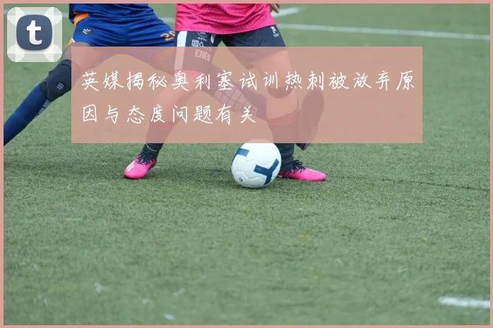 英媒揭秘奥利塞试训热刺被放弃原因与态度问题有关