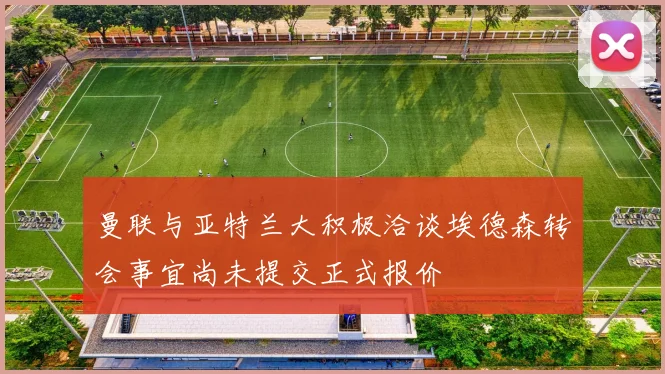 曼联与亚特兰大积极洽谈埃德森转会事宜尚未提交正式报价