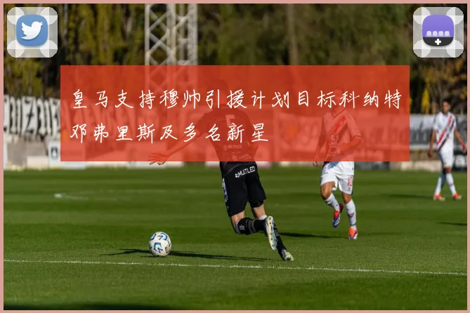 皇马支持穆帅引援计划目标科纳特邓弗里斯及多名新星