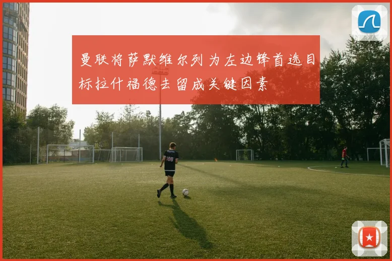 曼联将萨默维尔列为左边锋首选目标拉什福德去留成关键因素