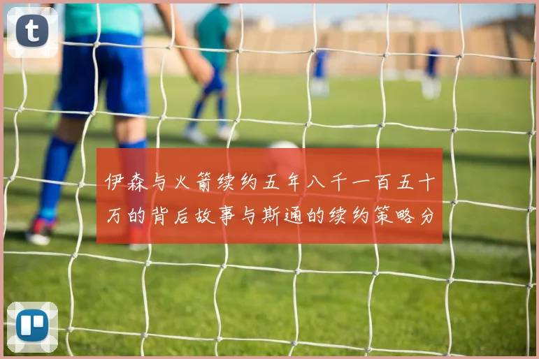 伊森与火箭续约五年八千一百五十万的背后故事与斯通的续约策略分析