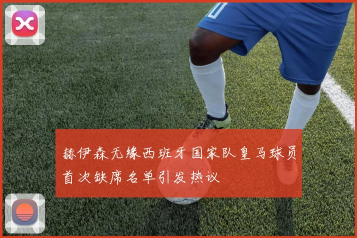 赫伊森无缘西班牙国家队皇马球员首次缺席名单引发热议