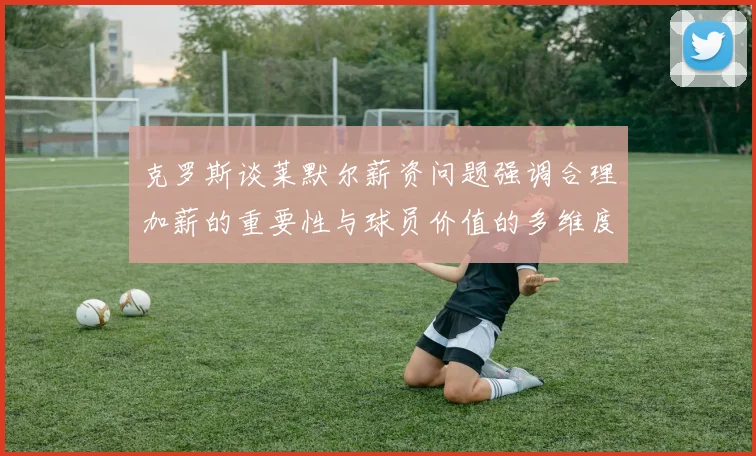 克罗斯谈莱默尔薪资问题强调合理加薪的重要性与球员价值的多维度分析