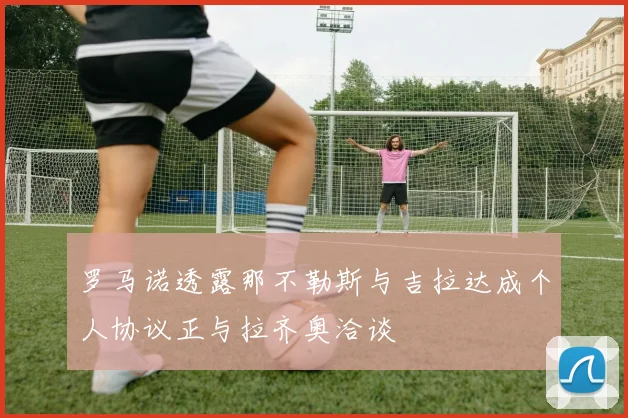 罗马诺透露那不勒斯与吉拉达成个人协议正与拉齐奥洽谈