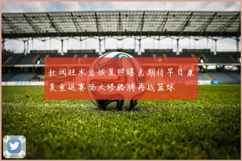 杜润旺术后恢复照曝光期待早日康复重返赛场大修胳膊再战篮球