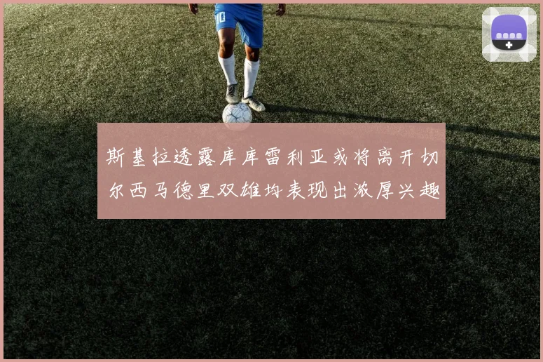 斯基拉透露库库雷利亚或将离开切尔西马德里双雄均表现出浓厚兴趣