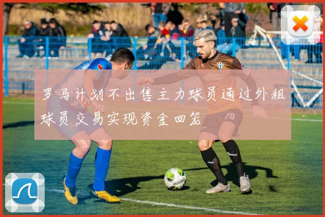 罗马计划不出售主力球员通过外租球员交易实现资金回笼
