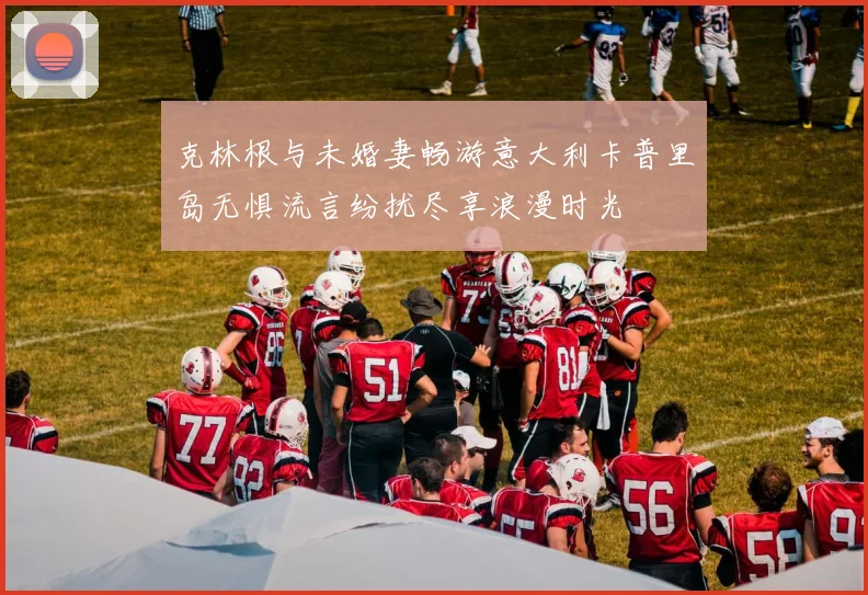 克林根与未婚妻畅游意大利卡普里岛无惧流言纷扰尽享浪漫时光