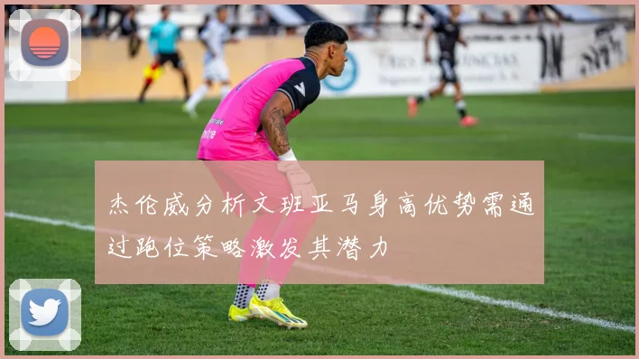 杰伦威分析文班亚马身高优势需通过跑位策略激发其潜力