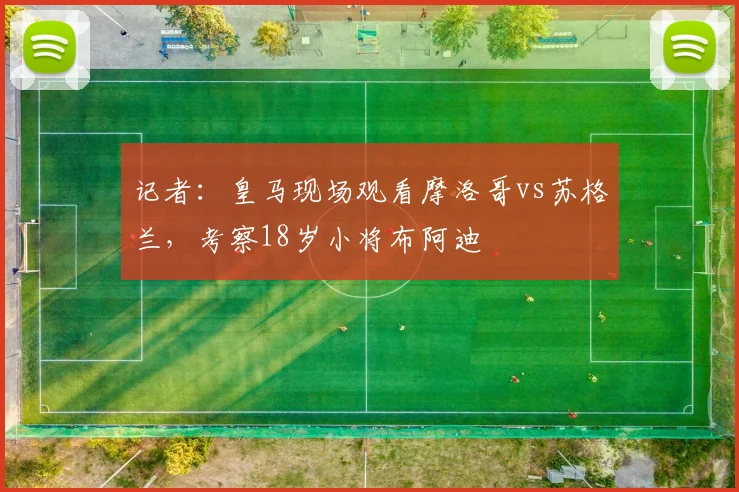 记者:皇马现场观看摩洛哥vs苏格兰,考察18岁小将布阿迪