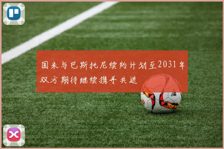国米与巴斯托尼续约计划至2031年双方期待继续携手共进