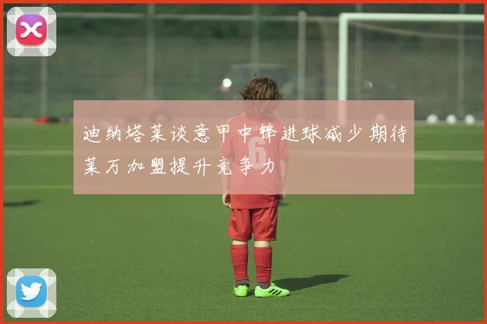 迪纳塔莱谈意甲中锋进球减少期待莱万加盟提升竞争力