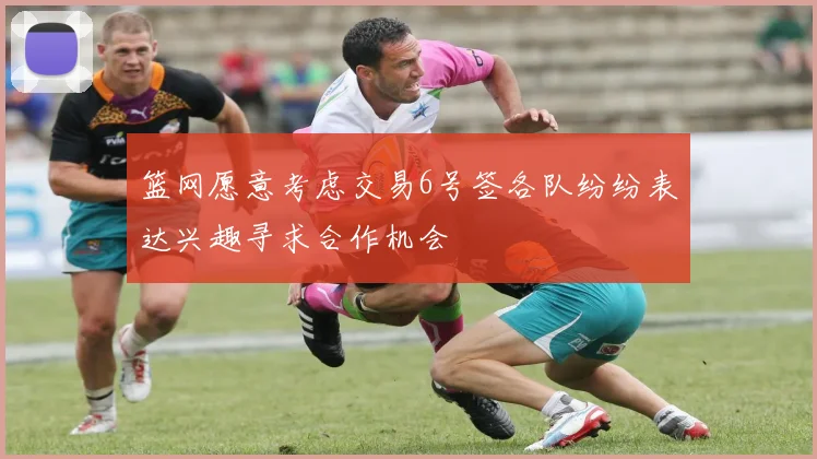 篮网愿意考虑交易6号签各队纷纷表达兴趣寻求合作机会