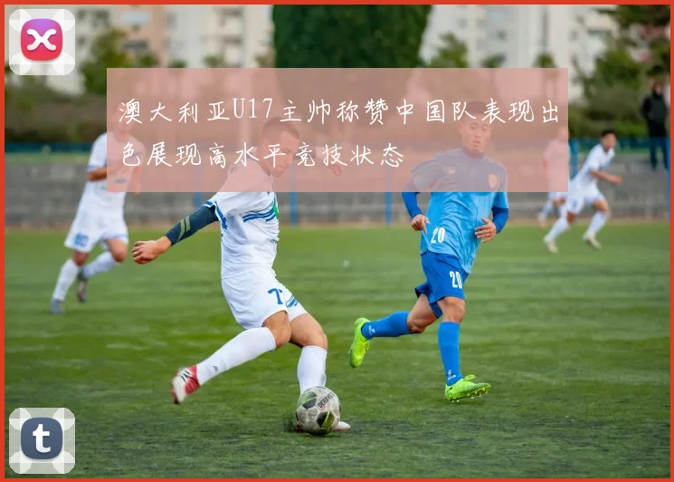 澳大利亚U17主帅称赞中国队表现出色展现高水平竞技状态